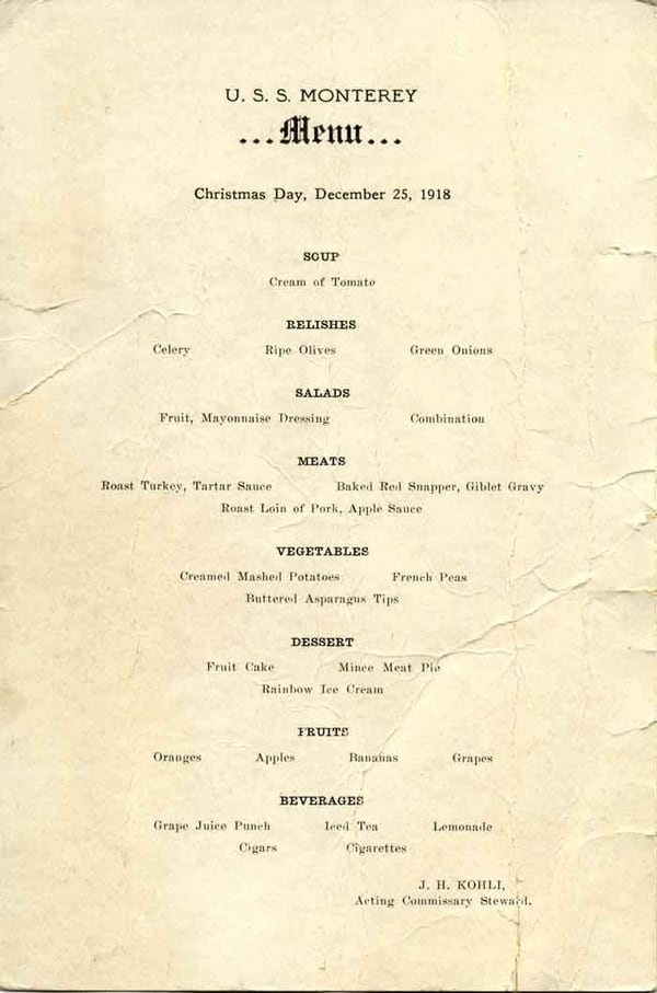U.S.S. Monterey ...Menu... Christmas Day, December 25, 1918 - Soup: Cream of tomato; Relishes: Celery, Ripe olives, Green onions; Salads: Fruit, Mayonnaise dressing, Combination; Meats: Roast turkey, Tartar sauce, Baked red snapper, Giblet gravy, Roast loin of pork, Apple sauce; Vegetables: Creamed mashed potatoes, French peas, Buttered asparagus tips; Dessert: Fruit cake, Mince meat pie, Rainbow ice cream; Fruits: Oranges, Apples, Bananas, Grapes; Beverages: Grape juice punch, Iced tea, Lemonade; Cigars, Cigarettes - J.H. Kohli, Acting Commissary Stweard.