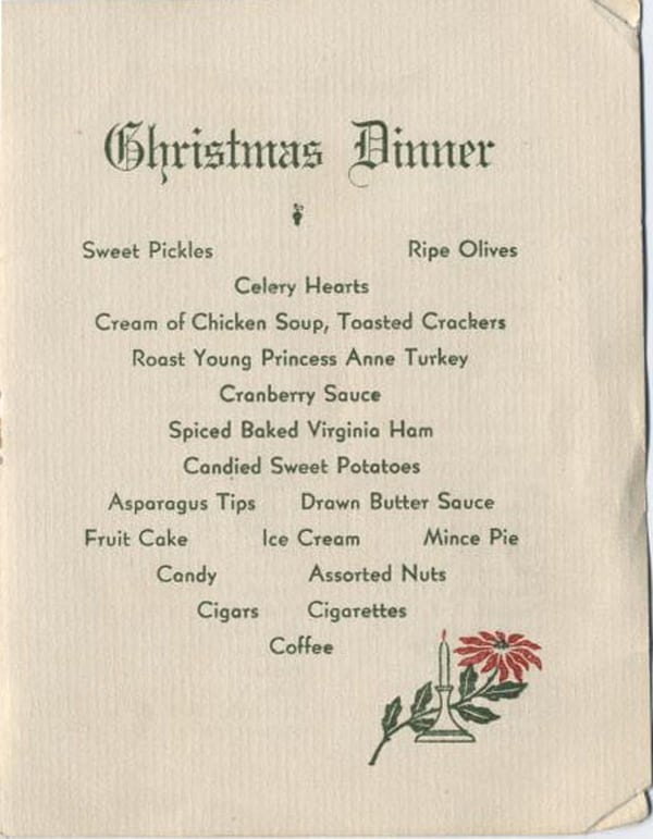 Christmas Dinner: Sweet Pickles, Ripe Olives, Celery Hearts, Cream of Chicken Soup, Toasted Crackers, Roast Young Princess Anne Turkey, Cranberry Sauce, Spiced Baked Virginia Ham, Candied Sweet Potatoes, Asparagus Tips, Drawn Butter Sauce, Fruit Cake, Ice Cream, Mince Pie, Candy, Assorted Nuts, Cigars, Cigarettes, Coffee.