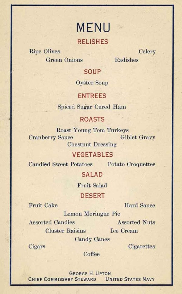 Menu - Relishes: Ripe olives, Celery, Green onions, Radishes; Soup: Oyster soup; Entrees: Spiced sugar cured ham; Roasts: Roast young Tom turkeys, Cranberry sauce, Giblet gravy, Chestnut dressing; Vegetables: Candied sweet potatoes, Poatato croquettes; Salad: Fruit salad; Des[s]ert: Fruit cake, Hard sauce, Lemon meringue pie, Assorted candies, Assorted nuts, Cluster raisins, Ice cream, Candy canes; Cigars, Cigarettes, Coffee - George H. Upton, Chief Commissary Stweard, United States Navy.