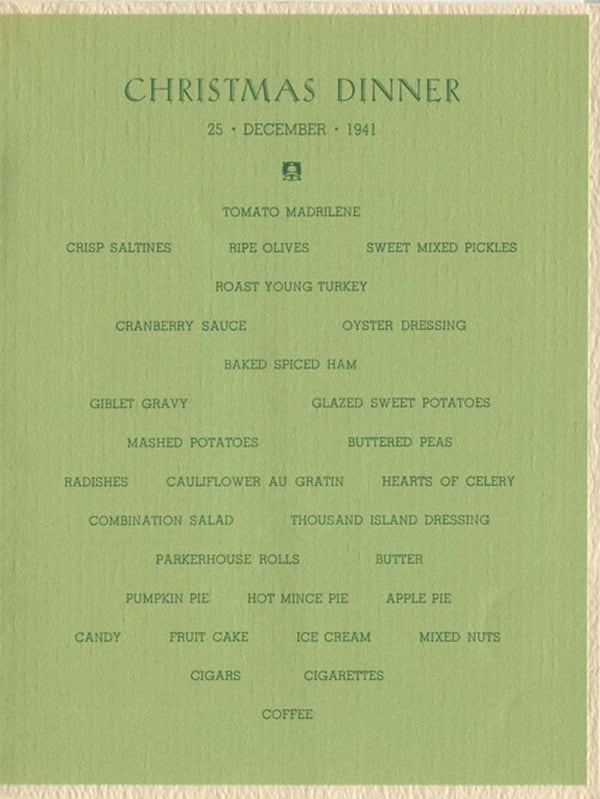 Christmas Dinner 25 December 1941: Tomato Madrilene, Crisp Saltines, Ripe Olives, Sweet Mixed Pickles, Roast Young Turkey, Cranberry Sauce, Oyster Dressing, Baked Spiced Ham, Giblet Gravy, Glazed Sweet Potatoes, Mashed Potatoes, Buttered Peas, Radishes, Cauliflower Au Gratin, Hearts of Celery, Combination Salad, Thousand Island Dressing, Parkerhouse Rolls, Butter, Pumpkin Pie, Hot Mince Pie, Apple Pie, Candy, Fruit Cake, Ice Cream, Mixed Nuts, Cigars, Cigarettes, Coffee.